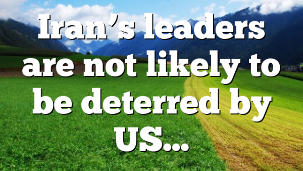 Iran’s leaders are not likely to be deterred by US…