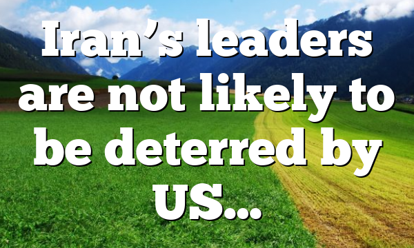 Iran’s leaders are not likely to be deterred by US…