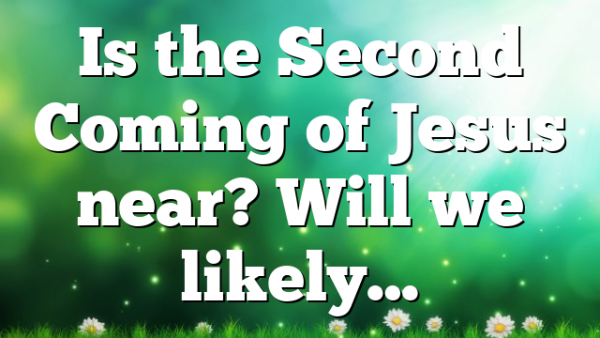 Is the Second Coming of Jesus near? Will we likely…
