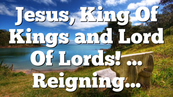 Jesus, King Of Kings and Lord Of Lords! … Reigning…