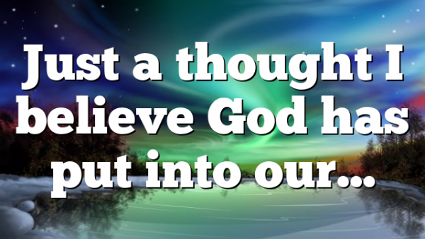 Just a thought I believe God has put into our…