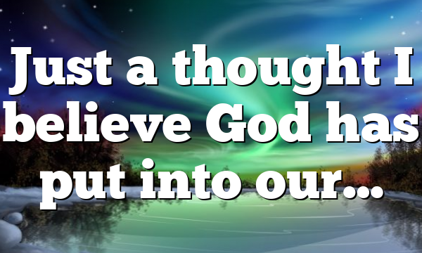 Just a thought I believe God has put into our…