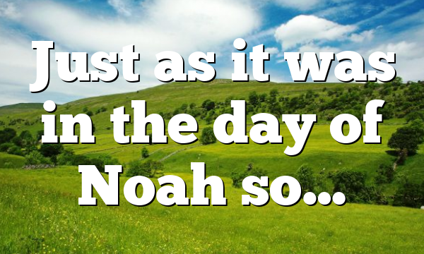 Just as it was in the day of Noah so…