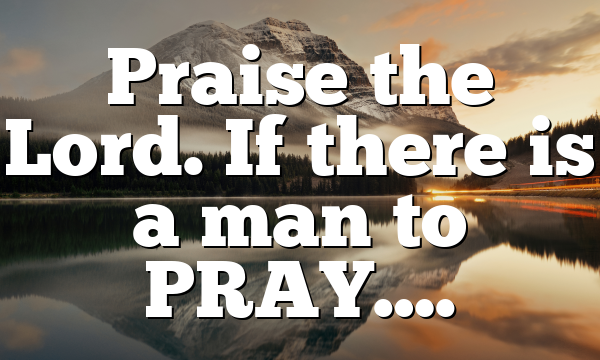Praise the Lord. If there is a man to PRAY….