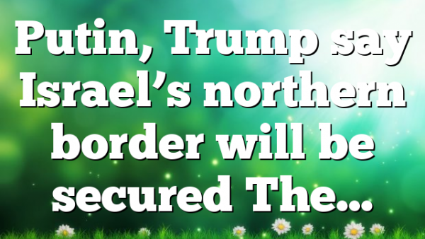 Putin, Trump say Israel’s northern border will be secured The…
