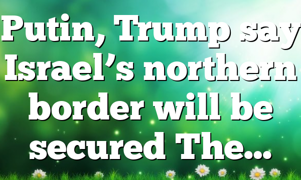 Putin, Trump say Israel’s northern border will be secured The…