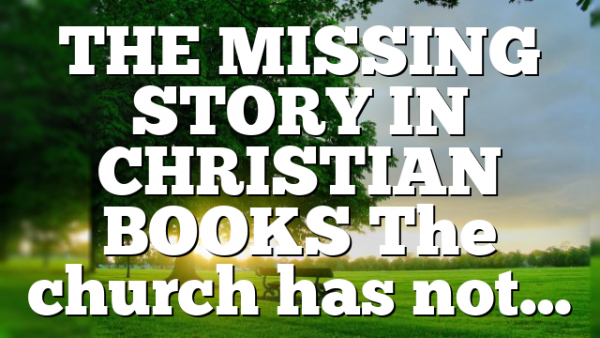 THE MISSING STORY IN CHRISTIAN BOOKS The church has not…