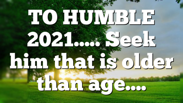 TO HUMBLE 2021….. Seek him that is older than age….