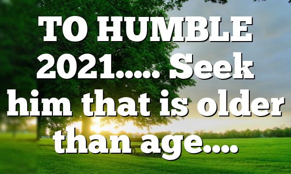 TO HUMBLE 2021….. Seek him that is older than age….