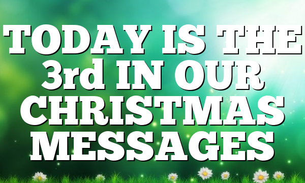 TODAY IS THE 3rd IN OUR CHRISTMAS MESSAGES