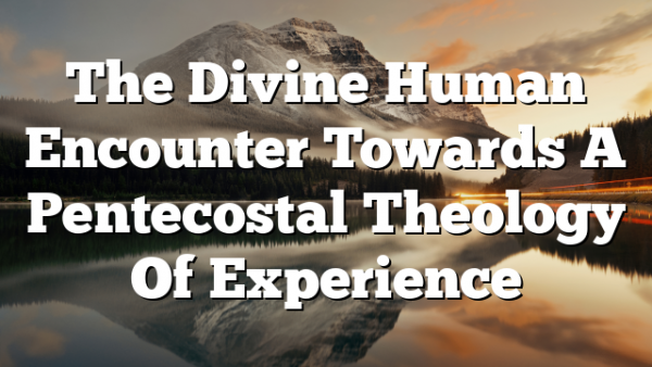 The Divine Human Encounter Towards A Pentecostal Theology Of Experience