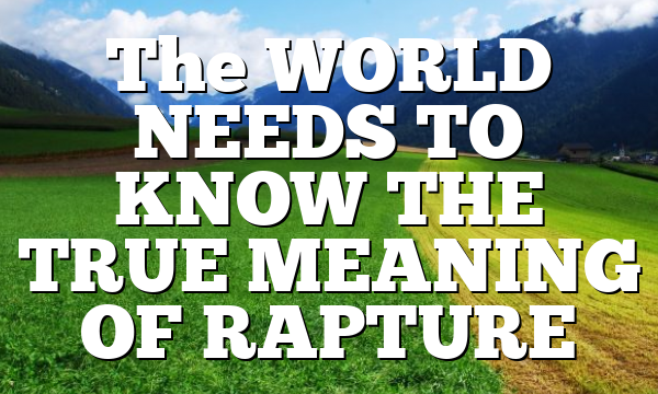 The WORLD NEEDS TO KNOW THE TRUE MEANING OF RAPTURE