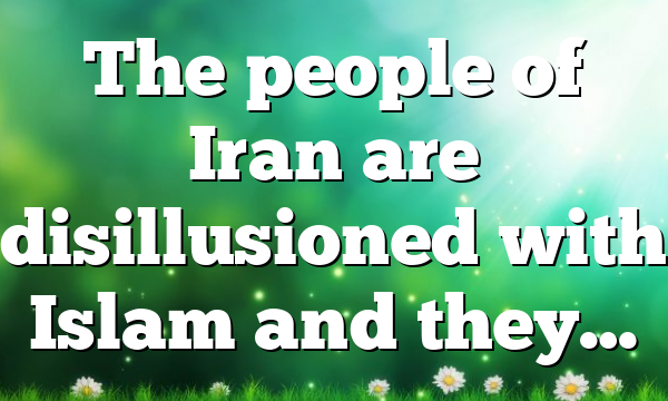 The people of Iran are disillusioned with Islam and they…