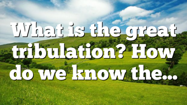 What is the great tribulation? How do we know the…