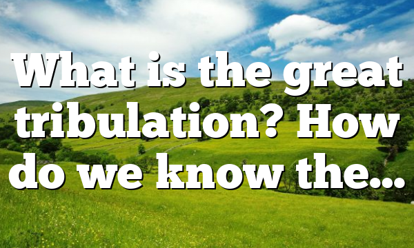 What is the great tribulation? How do we know the…