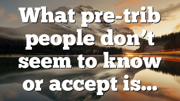 What pre-trib people don’t seem to know or accept is…