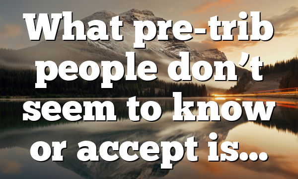 What pre-trib people don’t seem to know or accept is…