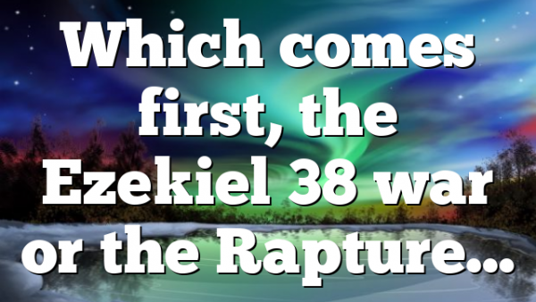 Which comes first, the Ezekiel 38 war or the Rapture…