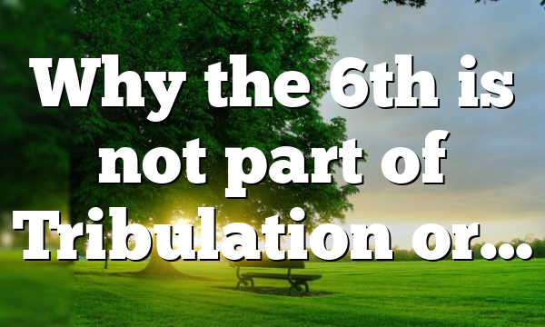 Why the 6th is not part of Tribulation or…
