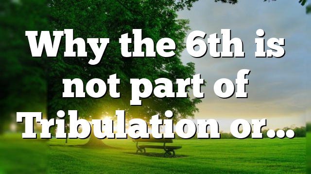 Why the 6th is not part of Tribulation or…