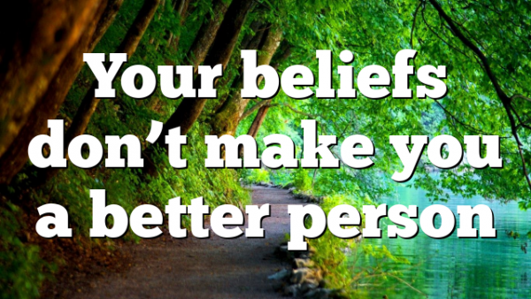 Your beliefs don’t make you a better person