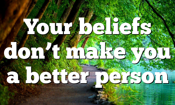 Your beliefs don’t make you a better person