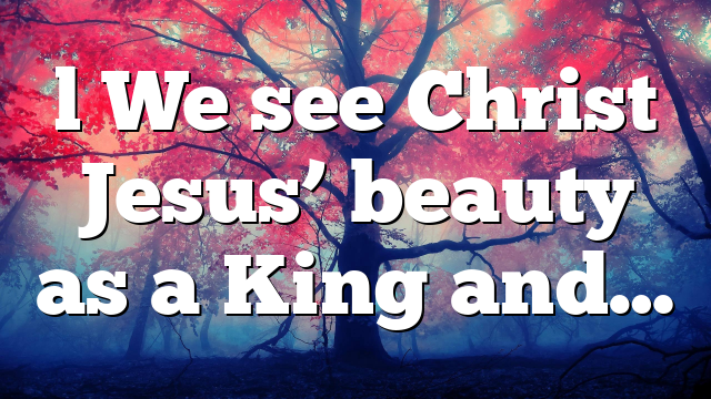 l We see Christ Jesus’ beauty as a King and…