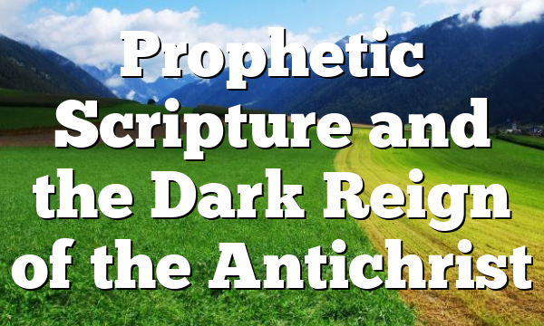 Prophetic Scripture and the Dark Reign of the Antichrist