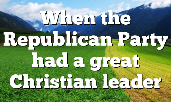 When the Republican Party had a great Christian leader