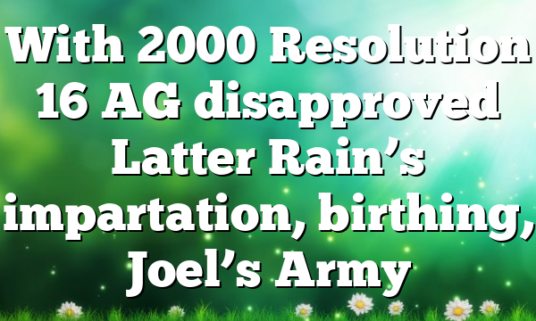 With 2000 Resolution 16 AG disapproved Latter Rain’s impartation, birthing, Joel’s Army