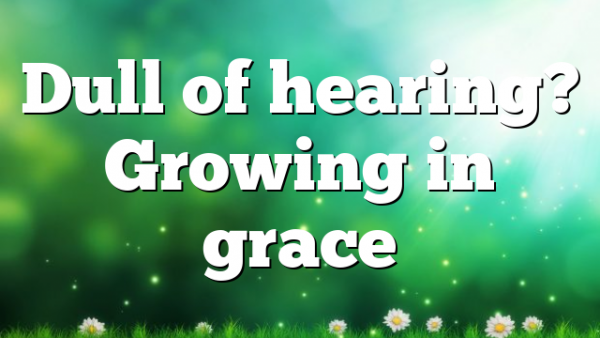 Dull of hearing? Growing in grace