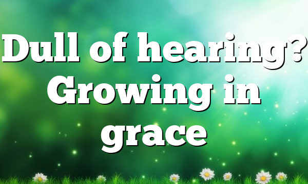 Dull of hearing? Growing in grace