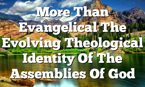 More Than Evangelical  The Evolving Theological Identity Of The Assemblies Of God