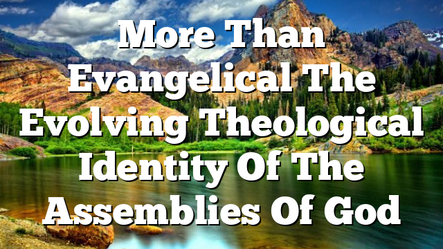 More Than Evangelical  The Evolving Theological Identity Of The Assemblies Of God