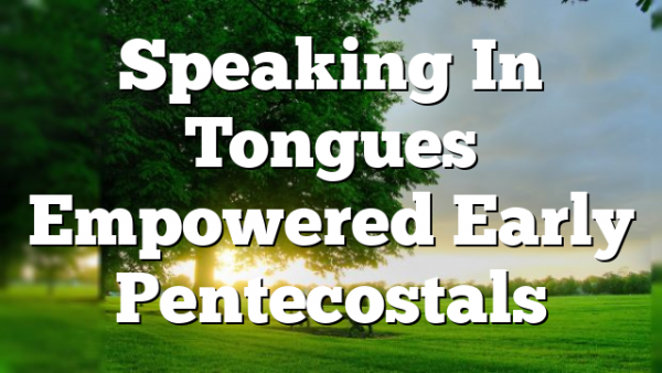 Speaking In Tongues Empowered Early Pentecostals
