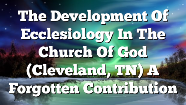 The Development Of Ecclesiology In The Church Of God (Cleveland, TN)  A Forgotten Contribution