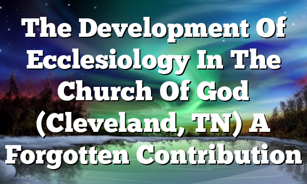 The Development Of Ecclesiology In The Church Of God (Cleveland, TN)  A Forgotten Contribution