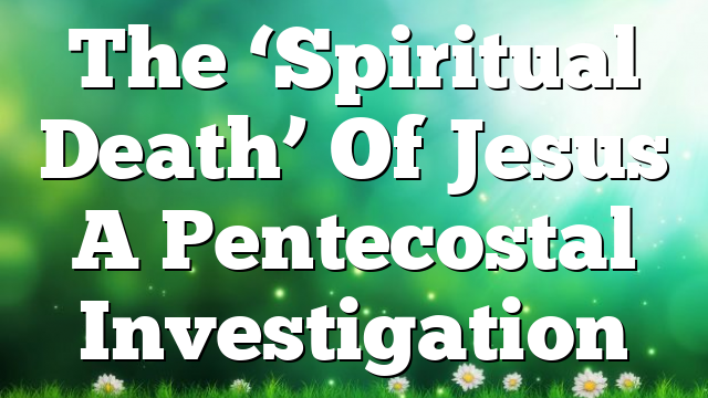 The ‘Spiritual Death’ Of Jesus  A Pentecostal Investigation