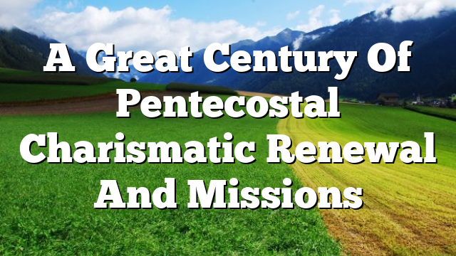 A  Great Century  Of Pentecostal Charismatic Renewal And Missions