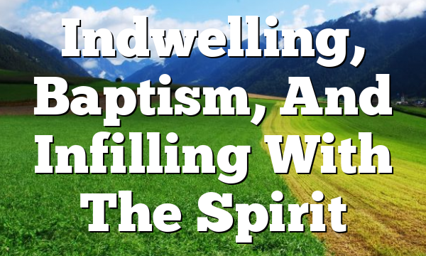 Indwelling, Baptism, And Infilling With The Spirit