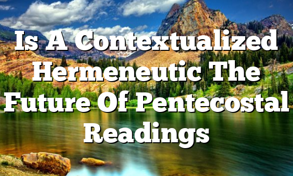 Is A Contextualized Hermeneutic The Future Of Pentecostal Readings