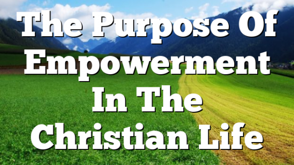 The Purpose Of Empowerment In The Christian Life