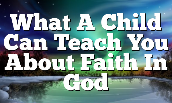 What A Child Can Teach You About Faith In God