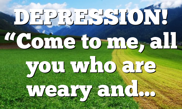 DEPRESSION! “Come to me, all you who are weary and…