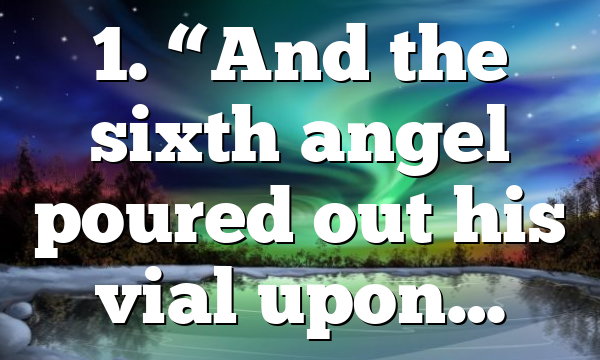 1. “And the sixth angel poured out his vial upon…