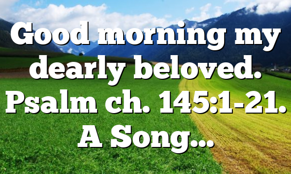 Good morning my dearly beloved. Psalm ch. 145:1-21. A Song…