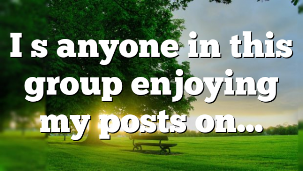 I s anyone in this group enjoying my posts on…