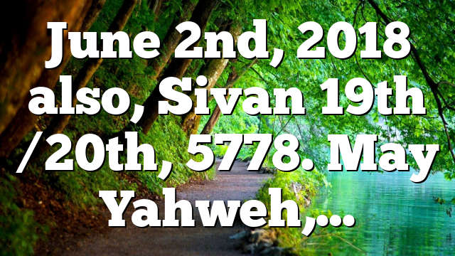 June 2nd, 2018 also, Sivan 19th /20th, 5778. May Yahweh,…
