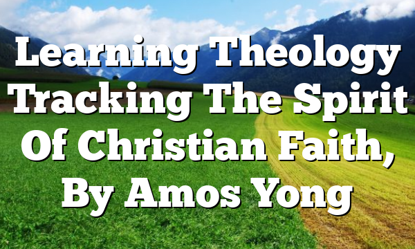 Learning Theology  Tracking The Spirit Of Christian Faith, By Amos Yong