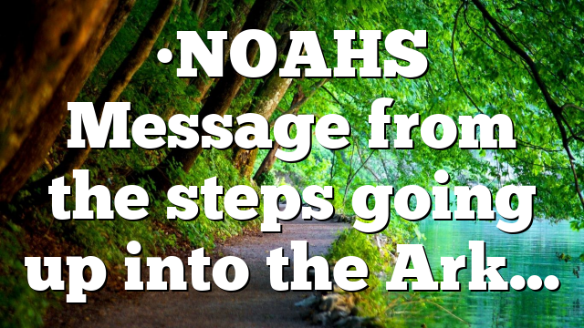 •NOAHS Message from the steps going up into the Ark…